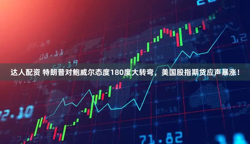达人配资 特朗普对鲍威尔态度180度大转弯，美国股指期货应声暴涨！
