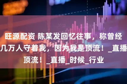 旺源配资 陈某发回忆往事，称曾经参加嘉年华几万人守着我，因为我是顶流！_直播_时候_行业