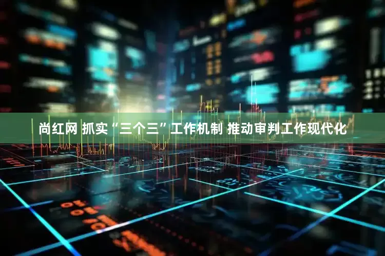 尚红网 抓实“三个三”工作机制 推动审判工作现代化