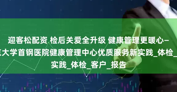 迎客松配资 检后关爱全升级 健康管理更暖心——探访北京大学首钢医院健康管理中心优质服务新实践_体检_客户_报告