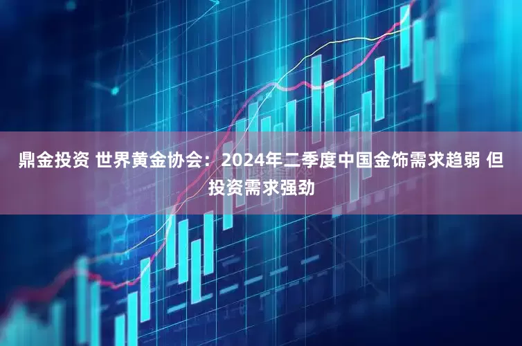 鼎金投资 世界黄金协会：2024年二季度中国金饰需求趋弱 但投资需求强劲