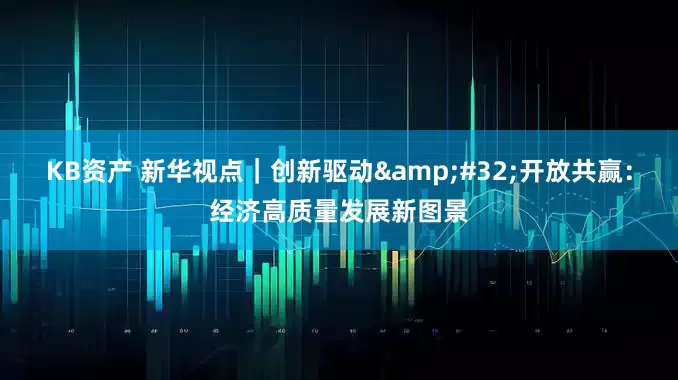 KB资产 新华视点｜创新驱动 开放共赢：经济高质量发展新图景