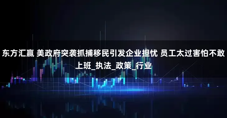 东方汇赢 美政府突袭抓捕移民引发企业担忧 员工太过害怕不敢上班_执法_政策_行业