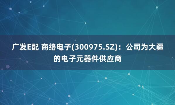 广发E配 商络电子(300975.SZ)：公司为大疆的电子元器件供应商
