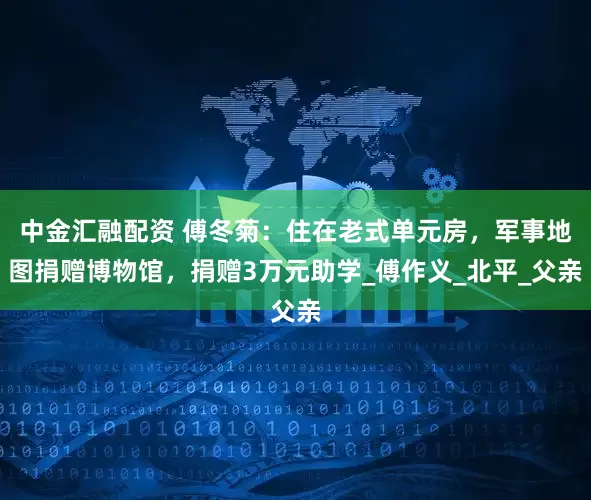 中金汇融配资 傅冬菊：住在老式单元房，军事地图捐赠博物馆，捐赠3万元助学_傅作义_北平_父亲