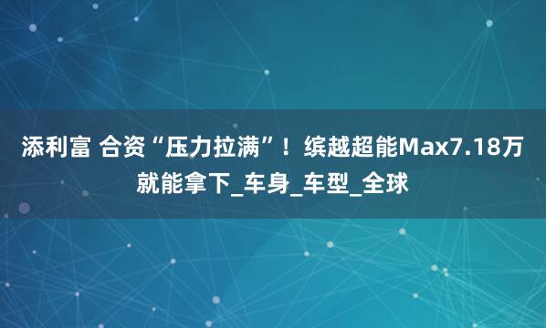 添利富 合资“压力拉满”！缤越超能Max7.18万就能拿下_车身_车型_全球