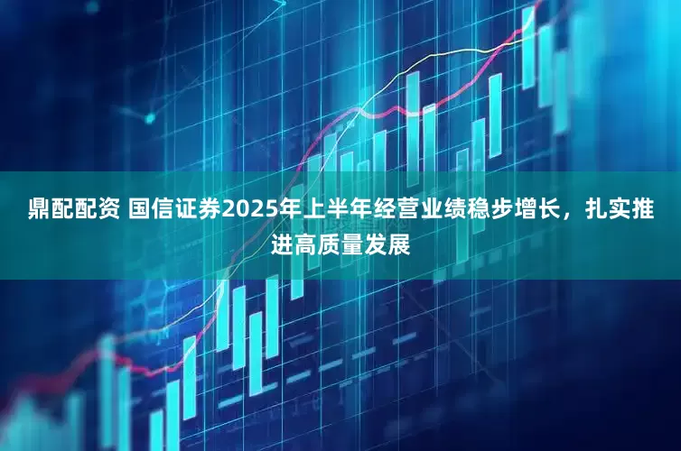 鼎配配资 国信证券2025年上半年经营业绩稳步增长，扎实推进高质量发展