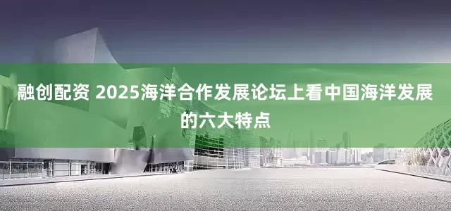 融创配资 2025海洋合作发展论坛上看中国海洋发展的六大特点