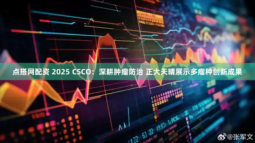 点搭网配资 2025 CSCO：深耕肿瘤防治 正大天晴展示多瘤种创新成果