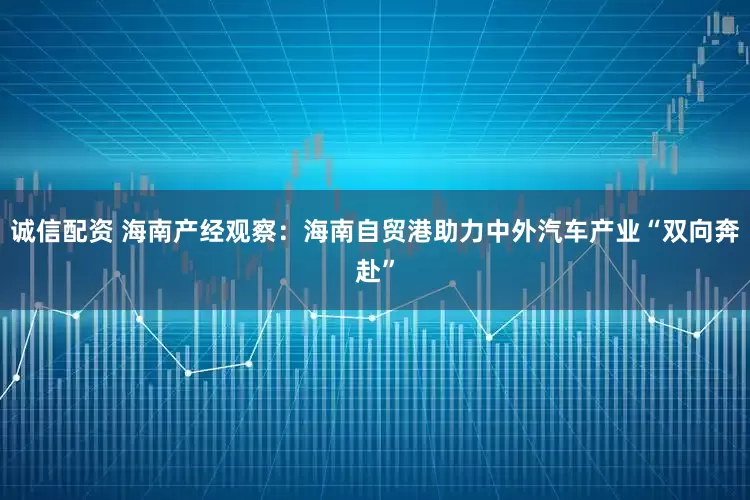 诚信配资 海南产经观察：海南自贸港助力中外汽车产业“双向奔赴”