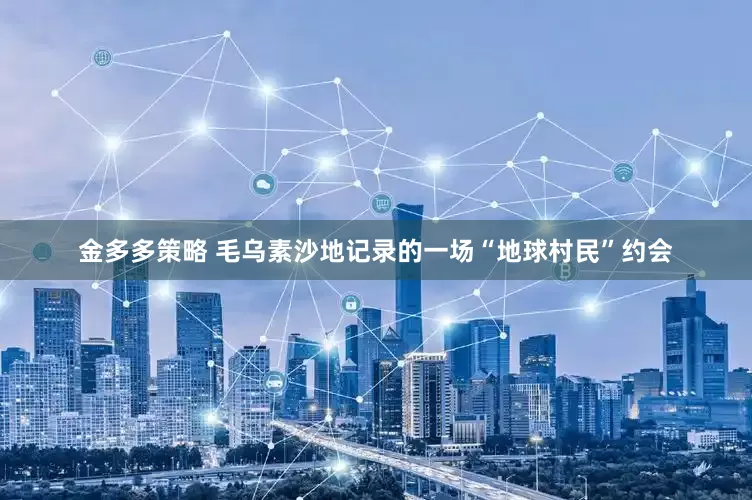 金多多策略 毛乌素沙地记录的一场“地球村民”约会