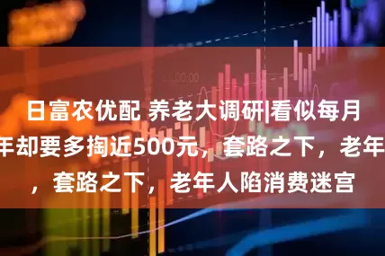 日富农优配 养老大调研|看似每月多花1元，三年却要多掏近500元，套路之下，老年人陷消费迷宫