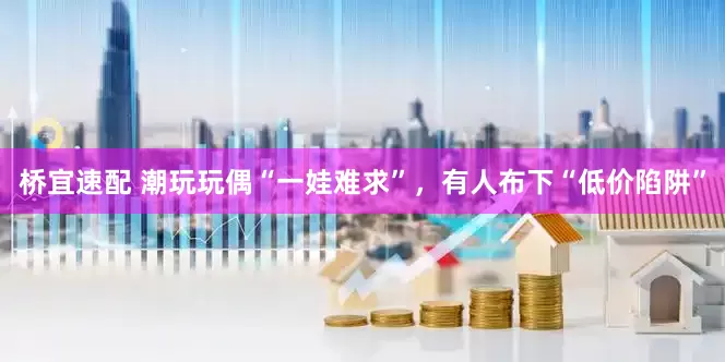 桥宜速配 潮玩玩偶“一娃难求”，有人布下“低价陷阱”